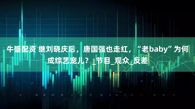 牛盛配资 继刘晓庆后，唐国强也走红，“老baby”为何成综艺宠儿？_节目_观众_反差