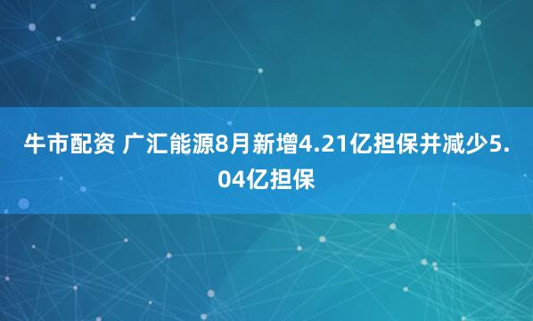 牛市配资 广汇能源8月新增4.21亿担保并减少5.04亿担保